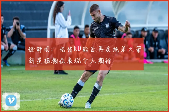 徐静雨：老将KD能否再度绝杀火箭新星杨瀚森表现令人期待